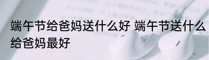 端午节给爸妈送什么好 端午节送什么给爸妈最好
