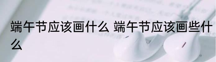 端午节应该画什么 端午节应该画些什么