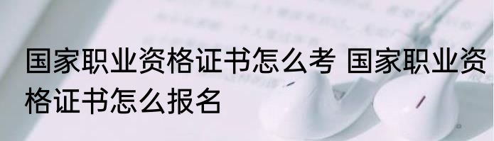 国家职业资格证书怎么考 国家职业资格证书怎么报名
