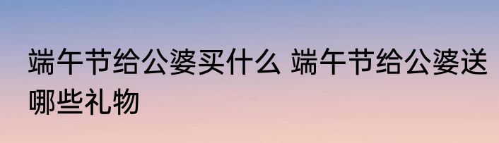 端午节给公婆买什么 端午节给公婆送哪些礼物