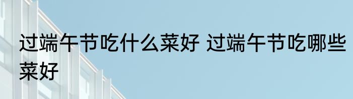 过端午节吃什么菜好 过端午节吃哪些菜好