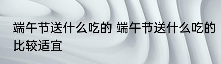 端午节送什么吃的 端午节送什么吃的比较适宜