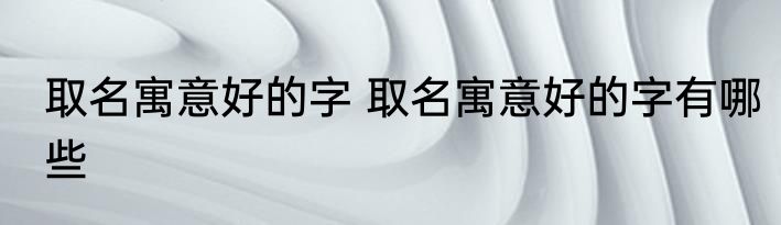 取名寓意好的字 取名寓意好的字有哪些
