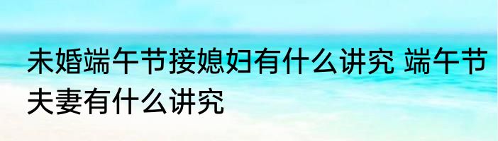 未婚端午节接媳妇有什么讲究 端午节夫妻有什么讲究
