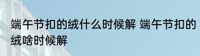 端午节扣的绒什么时候解 端午节扣的绒啥时候解