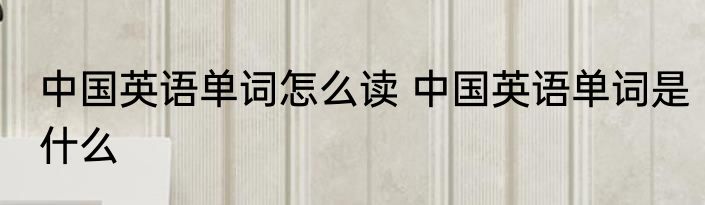 中国英语单词怎么读 中国英语单词是什么