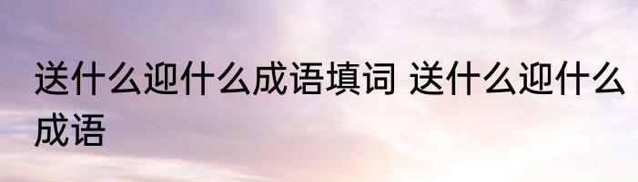 送什么迎什么成语填词 送什么迎什么成语