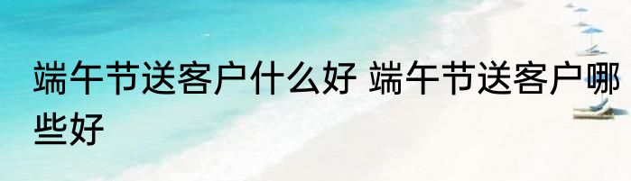 端午节送客户什么好 端午节送客户哪些好