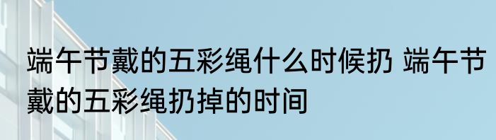 端午节戴的五彩绳什么时候扔 端午节戴的五彩绳扔掉的时间