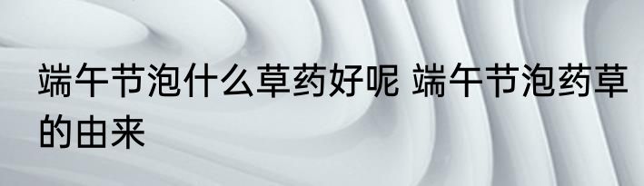 端午节泡什么草药好呢 端午节泡药草的由来