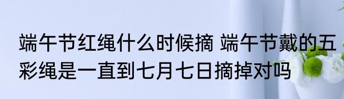 端午节红绳什么时候摘 端午节戴的五彩绳是一直到七月七日摘掉对吗