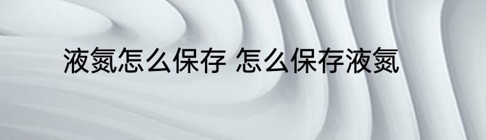 液氮怎么保存 怎么保存液氮