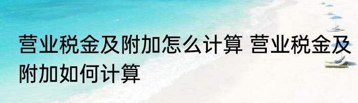营业税金及附加怎么计算 营业税金及附加如何计算