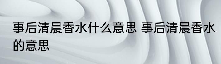 事后清晨香水什么意思 事后清晨香水的意思