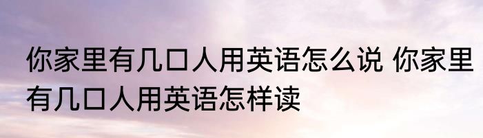 你家里有几口人用英语怎么说 你家里有几口人用英语怎样读