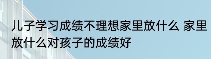 儿子学习成绩不理想家里放什么 家里放什么对孩子的成绩好