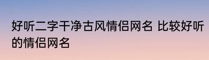 好听二字干净古风情侣网名 比较好听的情侣网名