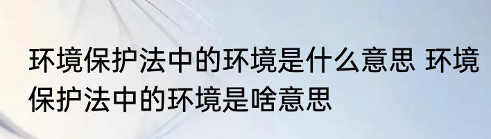 环境保护法中的环境是什么意思 环境保护法中的环境是啥意思