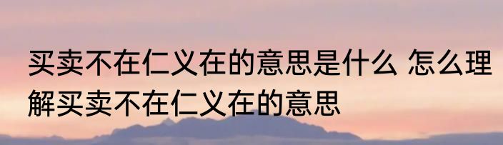 买卖不在仁义在的意思是什么 怎么理解买卖不在仁义在的意思
