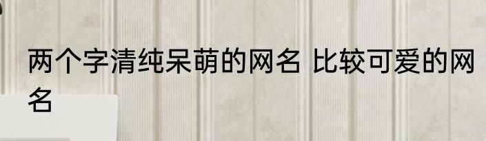 两个字清纯呆萌的网名 比较可爱的网名