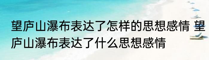 望庐山瀑布表达了怎样的思想感情 望庐山瀑布表达了什么思想感情