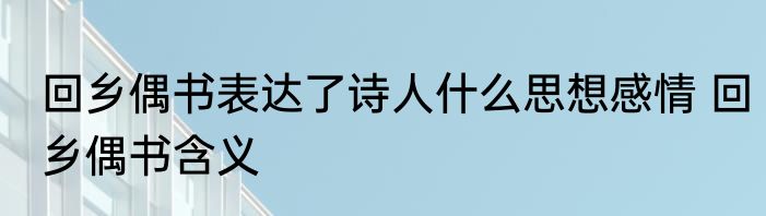 回乡偶书表达了诗人什么思想感情 回乡偶书含义