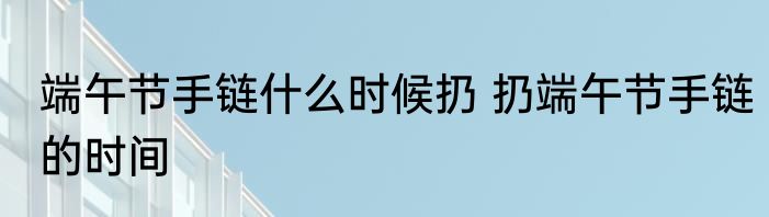 端午节手链什么时候扔 扔端午节手链的时间