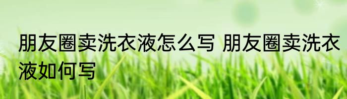 朋友圈卖洗衣液怎么写 朋友圈卖洗衣液如何写