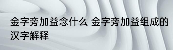 金字旁加益念什么 金字旁加益组成的汉字解释