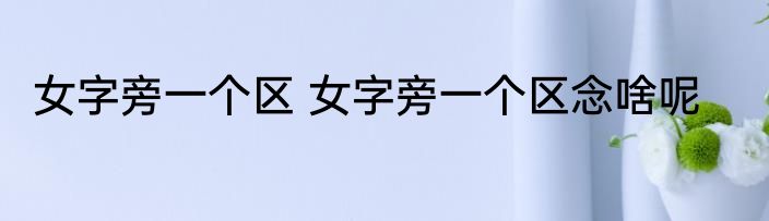 女字旁一个区 女字旁一个区念啥呢