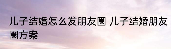 儿子结婚怎么发朋友圈 儿子结婚朋友圈方案