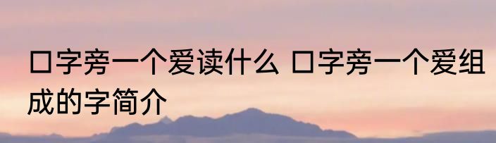 口字旁一个爱读什么 口字旁一个爱组成的字简介
