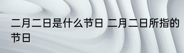 二月二日是什么节日 二月二日所指的节日