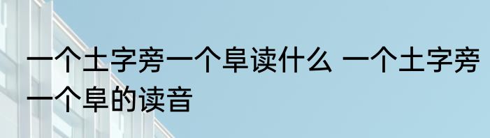 一个土字旁一个阜读什么 一个土字旁一个阜的读音