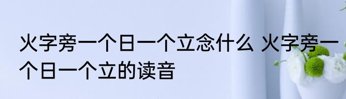火字旁一个日一个立念什么 火字旁一个日一个立的读音