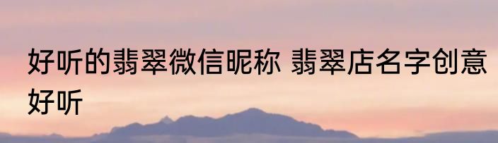 好听的翡翠微信昵称 翡翠店名字创意好听