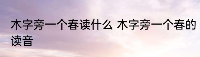木字旁一个春读什么 木字旁一个春的读音