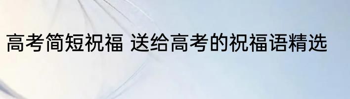 高考简短祝福 送给高考的祝福语精选