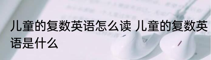 儿童的复数英语怎么读 儿童的复数英语是什么