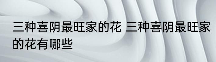 三种喜阴最旺家的花 三种喜阴最旺家的花有哪些