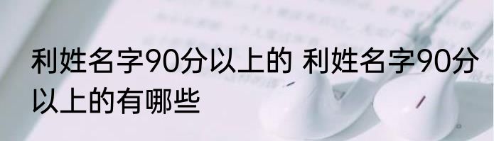利姓名字90分以上的 利姓名字90分以上的有哪些