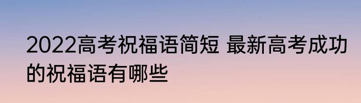 2022高考祝福语简短 最新高考成功的祝福语有哪些