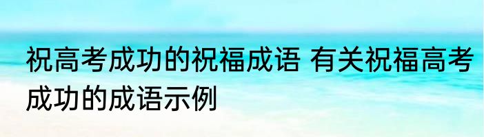 祝高考成功的祝福成语 有关祝福高考成功的成语示例