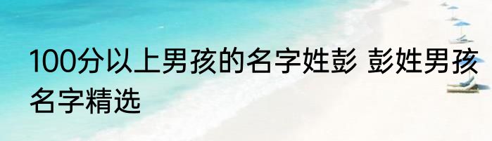 100分以上男孩的名字姓彭 彭姓男孩名字精选