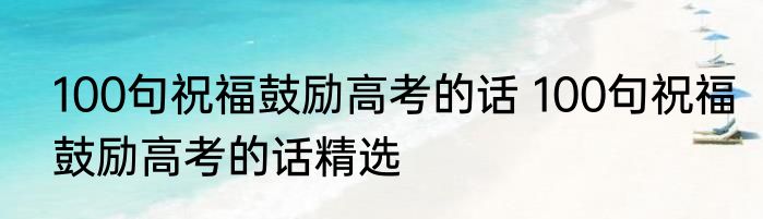 100句祝福鼓励高考的话 100句祝福鼓励高考的话精选