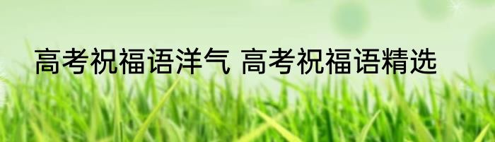 高考祝福语洋气 高考祝福语精选