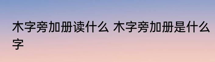 木字旁加册读什么 木字旁加册是什么字