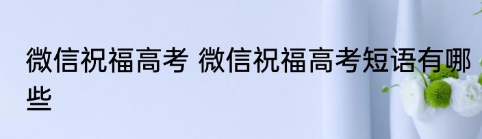 微信祝福高考 微信祝福高考短语有哪些