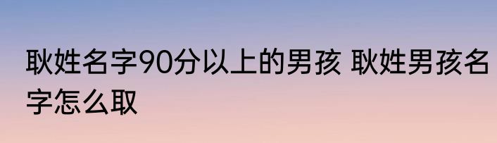 耿姓名字90分以上的男孩 耿姓男孩名字怎么取