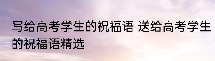 写给高考学生的祝福语 送给高考学生的祝福语精选